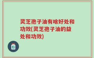 灵芝孢子油有啥好处和功效(灵芝孢子油的益处和功效)