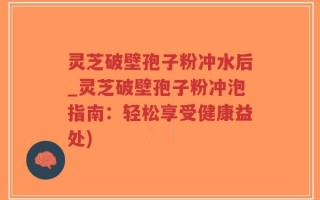 灵芝破壁孢子粉冲水后_灵芝破壁孢子粉冲泡指南：轻松享受健康益处)