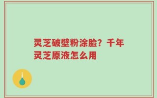 灵芝破壁粉涂脸？千年灵芝原液怎么用