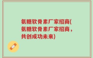 氨糖软骨素厂家招商(氨糖软骨素厂家招商，共创成功未来)