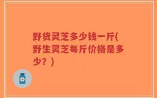野货灵芝多少钱一斤(野生灵芝每斤价格是多少？)