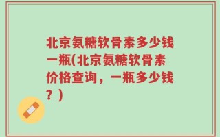 北京氨糖软骨素多少钱一瓶(北京氨糖软骨素价格查询，一瓶多少钱？)