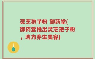 灵芝孢子粉 御药堂(御药堂推出灵芝孢子粉，助力养生美容)