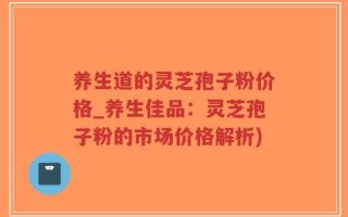 养生道的灵芝孢子粉价格_养生佳品：灵芝孢子粉的市场价格解析)