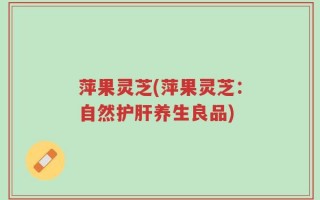 萍果灵芝(萍果灵芝：自然护肝养生良品)