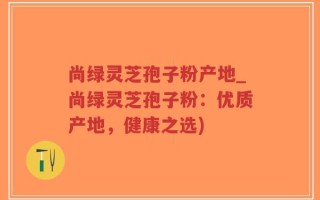 尚绿灵芝孢子粉产地_尚绿灵芝孢子粉：优质产地，健康之选)
