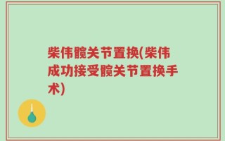 柴伟髋关节置换(柴伟成功接受髋关节置换手术)