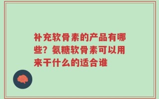 补充软骨素的产品有哪些？氨糖软骨素可以用来干什么的适合谁