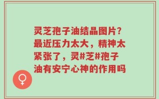 灵芝孢子油结晶图片？最近压力太大，精神太紧张了，灵#芝#孢子油有安宁心神的作用吗