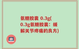 氨糖胶囊 0.3g(0.3g氨糖胶囊：缓解关节疼痛的良方)