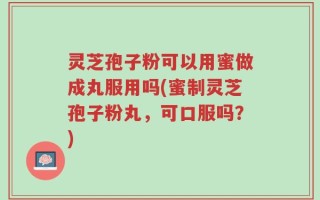 灵芝孢子粉可以用蜜做成丸服用吗(蜜制灵芝孢子粉丸，可口服吗？)