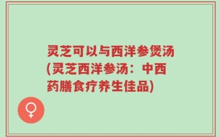 灵芝可以与西洋参煲汤(灵芝西洋参汤：中西药膳食疗养生佳品)