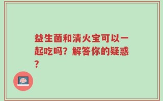 益生菌和清火宝可以一起吃吗？解答你的疑惑？