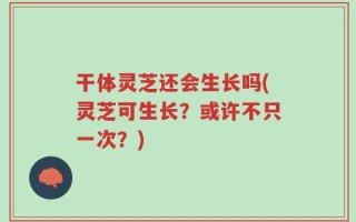 干体灵芝还会生长吗(灵芝可生长？或许不只一次？)