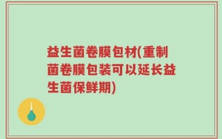 益生菌卷膜包材(重制菌卷膜包装可以延长益生菌保鲜期)