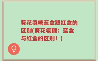 葵花氨糖蓝盒跟红盒的区别(葵花氨糖：蓝盒与红盒的区别！)