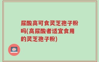 尿酸高可食灵芝孢子粉吗(高尿酸者适宜食用的灵芝孢子粉)