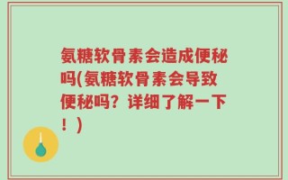 氨糖软骨素会造成便秘吗(氨糖软骨素会导致便秘吗？详细了解一下！)