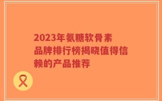 2023年氨糖软骨素品牌排行榜揭晓值得信赖的产品推荐