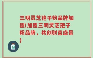 三明灵芝孢子粉品牌加盟(加盟三明灵芝孢子粉品牌，共创财富盛景)