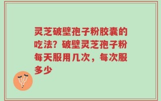 灵芝破壁孢子粉胶囊的吃法？破壁灵芝孢子粉每天服用几次，每次服多少