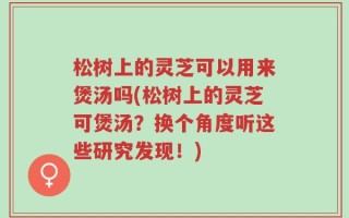 松树上的灵芝可以用来煲汤吗(松树上的灵芝可煲汤？换个角度听这些研究发现！)