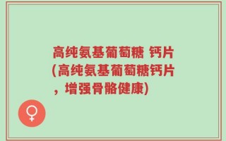 高纯氨基葡萄糖 钙片(高纯氨基葡萄糖钙片，增强骨骼健康)