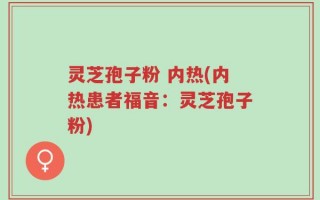 灵芝孢子粉 内热(内热患者福音：灵芝孢子粉)