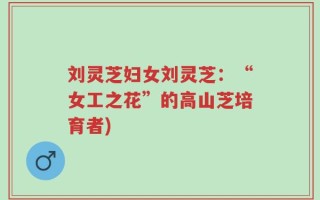 刘灵芝妇女刘灵芝：“女工之花”的高山芝培育者)