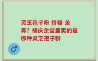 灵芝孢子粉 价格 差异？胡庆余堂里卖的是哪种灵芝孢子粉