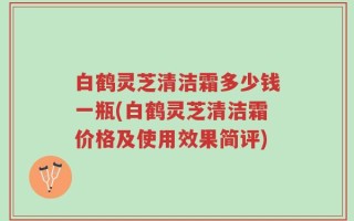 白鹤灵芝清洁霜多少钱一瓶(白鹤灵芝清洁霜价格及使用效果简评)
