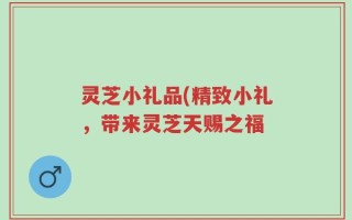 灵芝小礼品(精致小礼，带来灵芝天赐之福