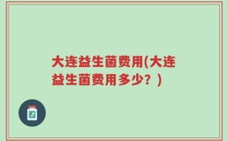 大连益生菌费用(大连益生菌费用多少？)
