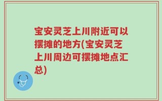 宝安灵芝上川附近可以摆摊的地方(宝安灵芝上川周边可摆摊地点汇总)