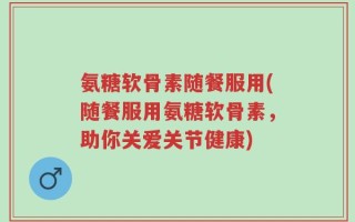 氨糖软骨素随餐服用(随餐服用氨糖软骨素，助你关爱关节健康)