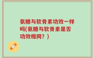 氨糖与软骨素功效一样吗(氨糖与软骨素是否功效相同？)