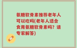氨糖软骨素推荐老年人可以吃吗(老年人适合食用氨糖软骨素吗？请专家解答)