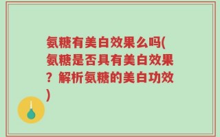 氨糖有美白效果么吗(氨糖是否具有美白效果？解析氨糖的美白功效)