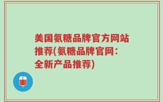 美国氨糖品牌官方网站推荐(氨糖品牌官网：全新产品推荐)