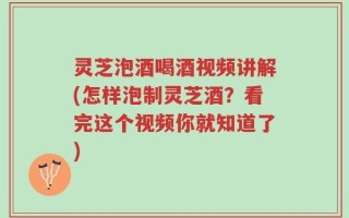 灵芝泡酒喝酒视频讲解(怎样泡制灵芝酒？看完这个视频你就知道了)