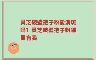 灵芝破壁孢子粉能消斑吗？灵芝破壁孢子粉哪里有卖