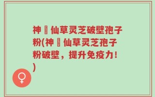 神佁仙草灵芝破壁孢子粉(神佁仙草灵芝孢子粉破壁，提升免疫力！)