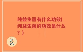 纯益生菌有什么功效(纯益生菌的功效是什么？)