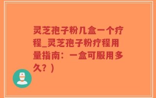 灵芝孢子粉几盒一个疗程_灵芝孢子粉疗程用量指南：一盒可服用多久？)