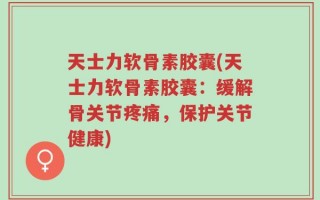 天士力软骨素胶囊(天士力软骨素胶囊：缓解骨关节疼痛，保护关节健康)