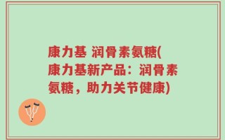 康力基 润骨素氨糖(康力基新产品：润骨素氨糖，助力关节健康)