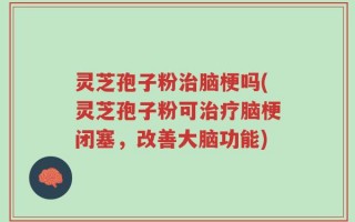 灵芝孢子粉治脑梗吗(灵芝孢子粉可治疗脑梗闭塞，改善大脑功能)