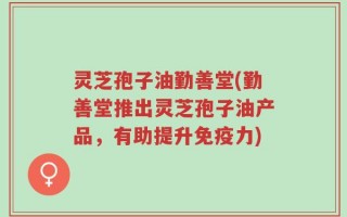 灵芝孢子油勤善堂(勤善堂推出灵芝孢子油产品，有助提升免疫力)