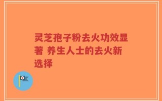灵芝孢子粉去火功效显著 养生人士的去火新选择