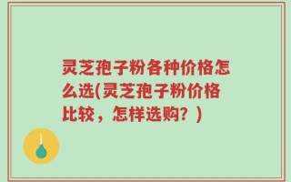 灵芝孢子粉各种价格怎么选(灵芝孢子粉价格比较，怎样选购？)
